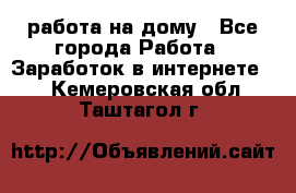 работа на дому - Все города Работа » Заработок в интернете   . Кемеровская обл.,Таштагол г.